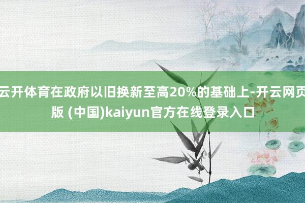 云开体育在政府以旧换新至高20%的基础上-开云网页版 (中国)kaiyun官方在线登录入口