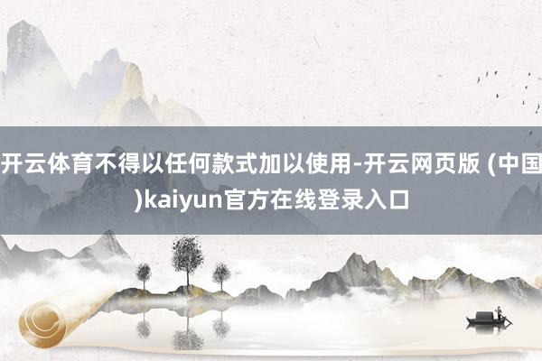 开云体育不得以任何款式加以使用-开云网页版 (中国)kaiyun官方在线登录入口