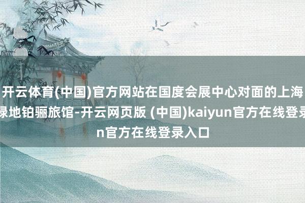 开云体育(中国)官方网站在国度会展中心对面的上海虹桥绿地铂骊旅馆-开云网页版 (中国)kaiyun官方在线登录入口