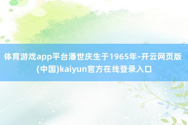 体育游戏app平台潘世庆生于1965年-开云网页版 (中国)kaiyun官方在线登录入口