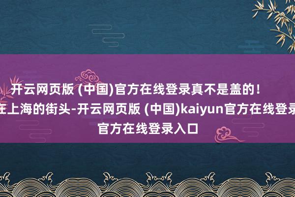开云网页版 (中国)官方在线登录真不是盖的！        走在上海的街头-开云网页版 (中国)kaiyun官方在线登录入口