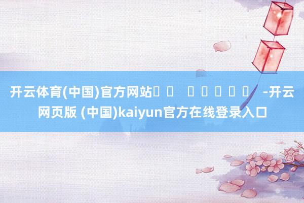 开云体育(中国)官方网站		  					  -开云网页版 (中国)kaiyun官方在线登录入口