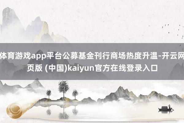 体育游戏app平台公募基金刊行商场热度升温-开云网页版 (中国)kaiyun官方在线登录入口