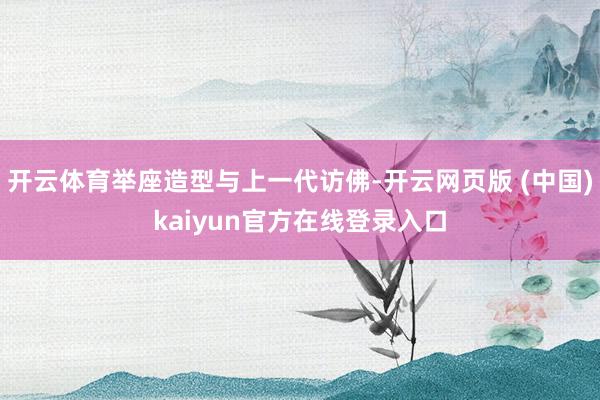 开云体育举座造型与上一代访佛-开云网页版 (中国)kaiyun官方在线登录入口