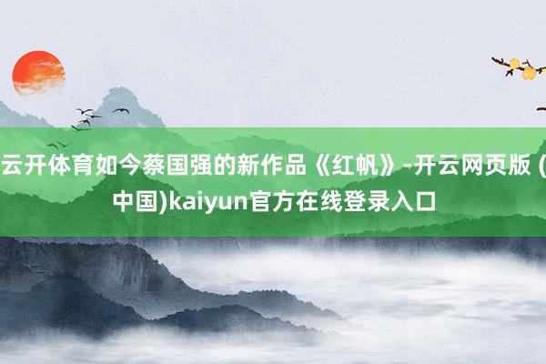 云开体育如今蔡国强的新作品《红帆》-开云网页版 (中国)kaiyun官方在线登录入口
