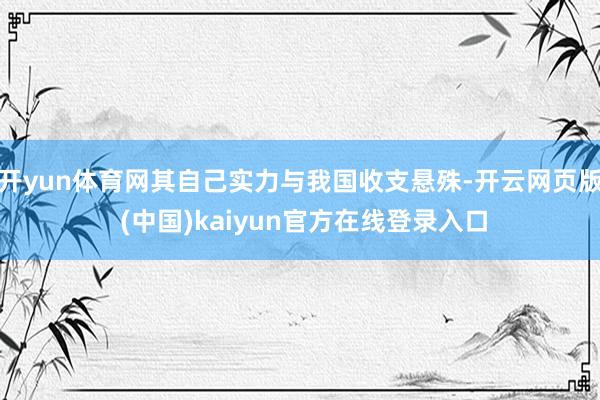 开yun体育网其自己实力与我国收支悬殊-开云网页版 (中国)kaiyun官方在线登录入口