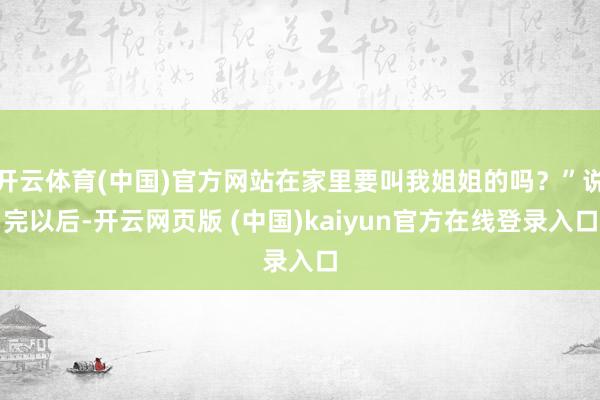 开云体育(中国)官方网站在家里要叫我姐姐的吗？”说完以后-开云网页版 (中国)kaiyun官方在线登录入口