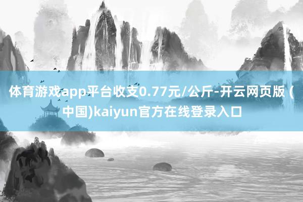 体育游戏app平台收支0.77元/公斤-开云网页版 (中国)kaiyun官方在线登录入口