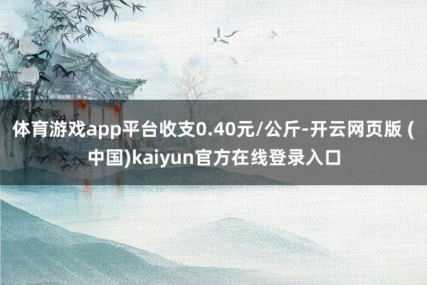 体育游戏app平台收支0.40元/公斤-开云网页版 (中国)kaiyun官方在线登录入口