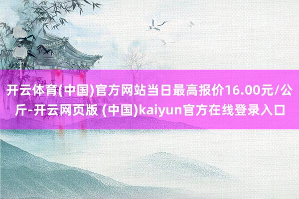 开云体育(中国)官方网站当日最高报价16.00元/公斤-开云网页版 (中国)kaiyun官方在线登录入口