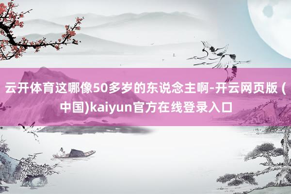 云开体育这哪像50多岁的东说念主啊-开云网页版 (中国)kaiyun官方在线登录入口