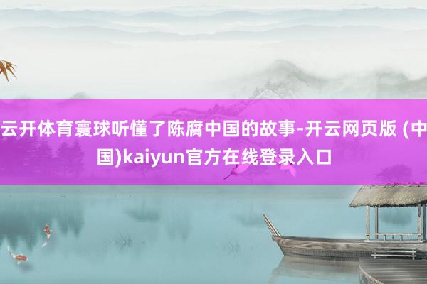 云开体育寰球听懂了陈腐中国的故事-开云网页版 (中国)kaiyun官方在线登录入口