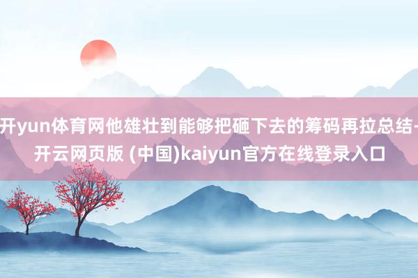 开yun体育网他雄壮到能够把砸下去的筹码再拉总结-开云网页版 (中国)kaiyun官方在线登录入口