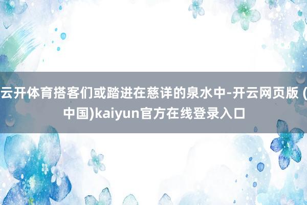 云开体育搭客们或踏进在慈详的泉水中-开云网页版 (中国)kaiyun官方在线登录入口