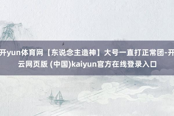 开yun体育网【东说念主造神】大号一直打正常团-开云网页版 (中国)kaiyun官方在线登录入口