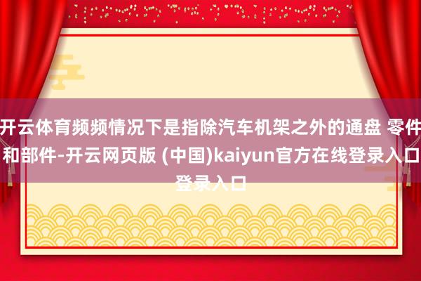开云体育频频情况下是指除汽车机架之外的通盘 零件和部件-开云网页版 (中国)kaiyun官方在线登录入口