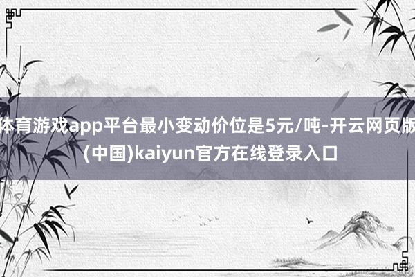 体育游戏app平台最小变动价位是5元/吨-开云网页版 (中国)kaiyun官方在线登录入口