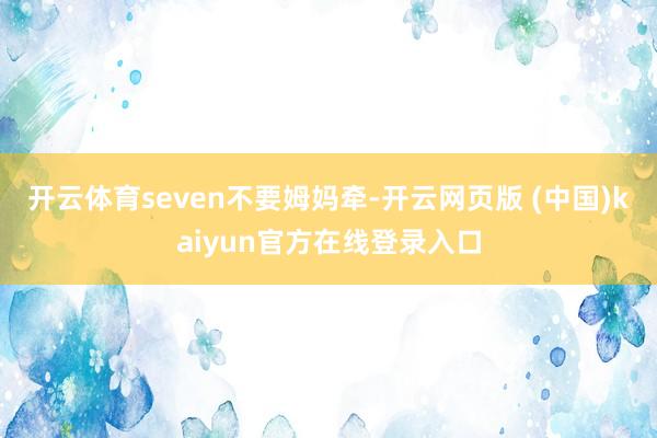 开云体育seven不要姆妈牵-开云网页版 (中国)kaiyun官方在线登录入口
