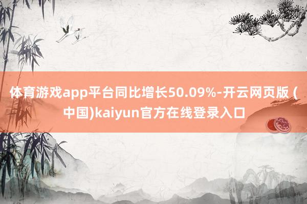 体育游戏app平台同比增长50.09%-开云网页版 (中国)kaiyun官方在线登录入口