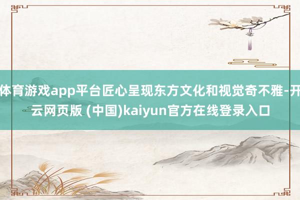 体育游戏app平台匠心呈现东方文化和视觉奇不雅-开云网页版 (中国)kaiyun官方在线登录入口