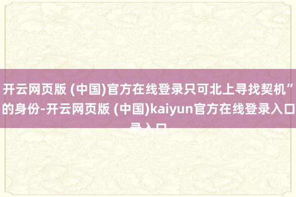 开云网页版 (中国)官方在线登录只可北上寻找契机”的身份-开云网页版 (中国)kaiyun官方在线登录入口