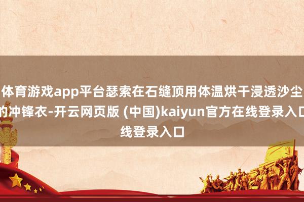 体育游戏app平台瑟索在石缝顶用体温烘干浸透沙尘的冲锋衣-开云网页版 (中国)kaiyun官方在线登录入口