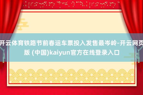 开云体育铁路节前春运车票投入发售最岑岭-开云网页版 (中国)kaiyun官方在线登录入口