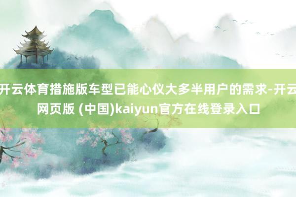 开云体育措施版车型已能心仪大多半用户的需求-开云网页版 (中国)kaiyun官方在线登录入口