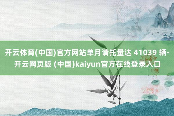 开云体育(中国)官方网站单月请托量达 41039 辆-开云网页版 (中国)kaiyun官方在线登录入口