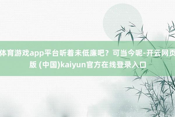 体育游戏app平台听着未低廉吧？可当今呢-开云网页版 (中国)kaiyun官方在线登录入口