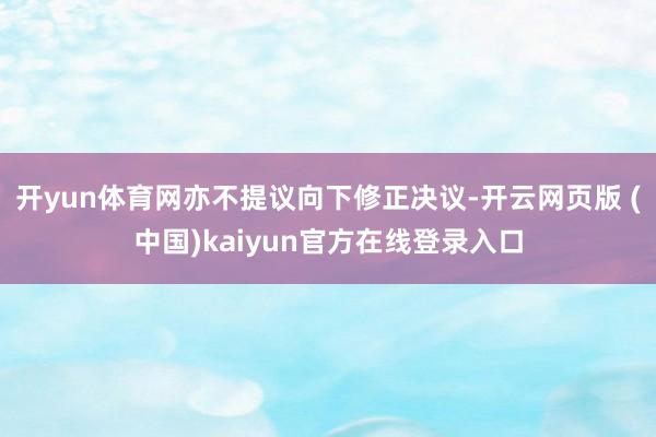 开yun体育网亦不提议向下修正决议-开云网页版 (中国)kaiyun官方在线登录入口