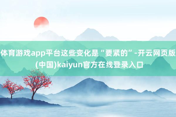 体育游戏app平台这些变化是“要紧的”-开云网页版 (中国)kaiyun官方在线登录入口