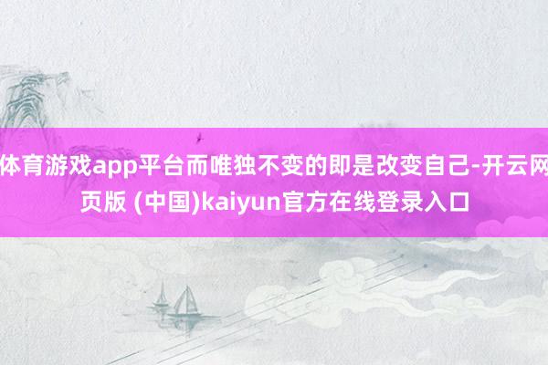 体育游戏app平台而唯独不变的即是改变自己-开云网页版 (中国)kaiyun官方在线登录入口