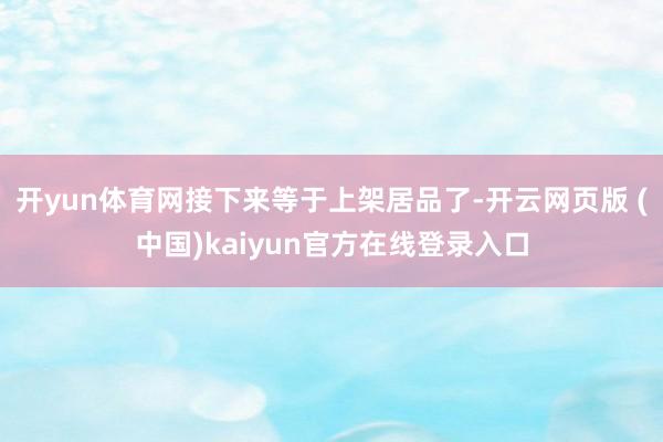 开yun体育网接下来等于上架居品了-开云网页版 (中国)kaiyun官方在线登录入口