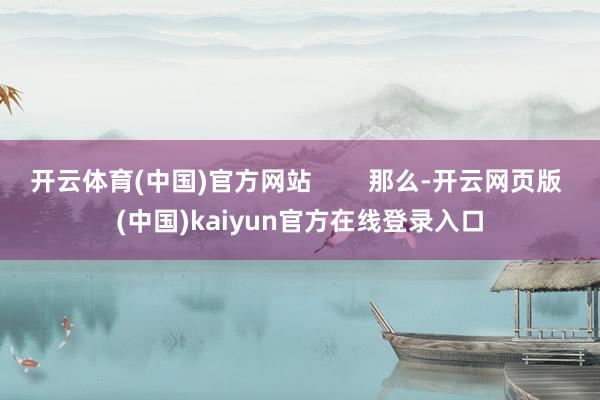 开云体育(中国)官方网站        那么-开云网页版 (中国)kaiyun官方在线登录入口