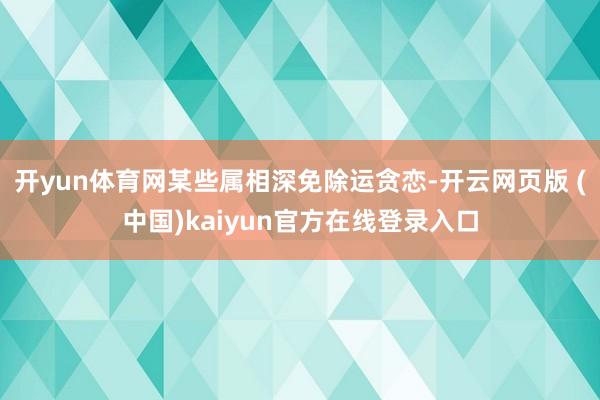 开yun体育网某些属相深免除运贪恋-开云网页版 (中国)kaiyun官方在线登录入口