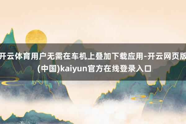 开云体育用户无需在车机上叠加下载应用-开云网页版 (中国)kaiyun官方在线登录入口
