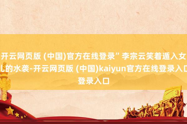 开云网页版 (中国)官方在线登录”李宗云笑着遁入女儿的水袭-开云网页版 (中国)kaiyun官方在线登录入口