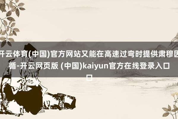 开云体育(中国)官方网站又能在高速过弯时提供肃穆因循-开云网页版 (中国)kaiyun官方在线登录入口