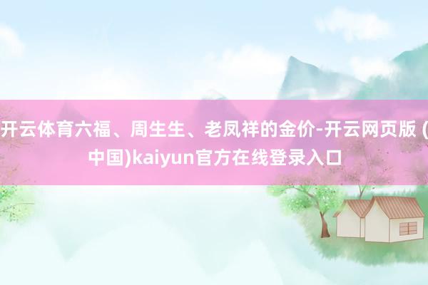 开云体育六福、周生生、老凤祥的金价-开云网页版 (中国)kaiyun官方在线登录入口