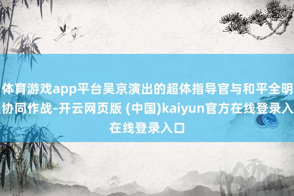 体育游戏app平台吴京演出的超体指导官与和平全明星协同作战-开云网页版 (中国)kaiyun官方在线登录入口