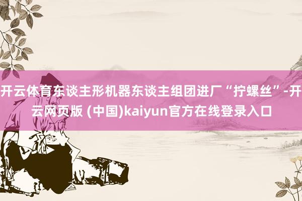 开云体育东谈主形机器东谈主组团进厂“拧螺丝”-开云网页版 (中国)kaiyun官方在线登录入口