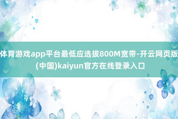 体育游戏app平台最低应选拔800M宽带-开云网页版 (中国)kaiyun官方在线登录入口