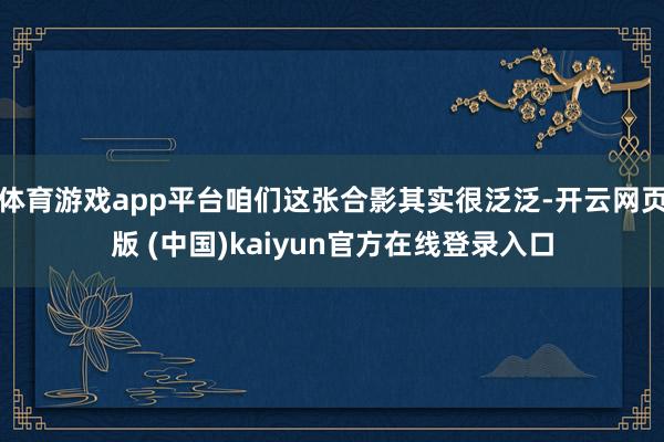 体育游戏app平台咱们这张合影其实很泛泛-开云网页版 (中国)kaiyun官方在线登录入口