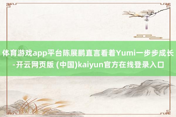 体育游戏app平台陈展鹏直言看着Yumi一步步成长-开云网页版 (中国)kaiyun官方在线登录入口