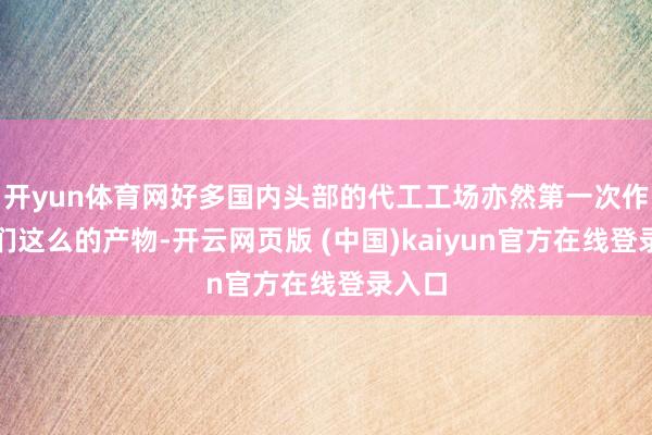 开yun体育网好多国内头部的代工工场亦然第一次作念咱们这么的产物-开云网页版 (中国)kaiyun官方在线登录入口