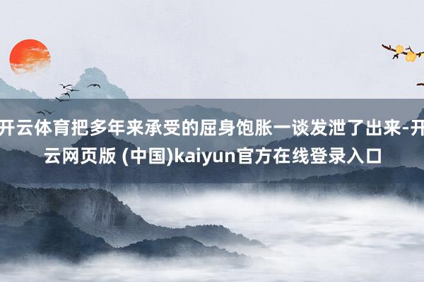 开云体育把多年来承受的屈身饱胀一谈发泄了出来-开云网页版 (中国)kaiyun官方在线登录入口