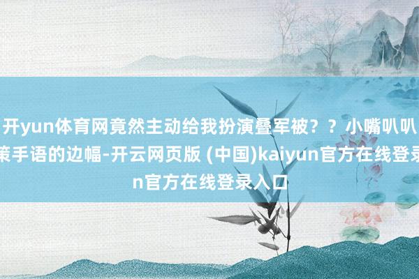 开yun体育网竟然主动给我扮演叠军被？？小嘴叭叭讲政策手语的边幅-开云网页版 (中国)kaiyun官方在线登录入口