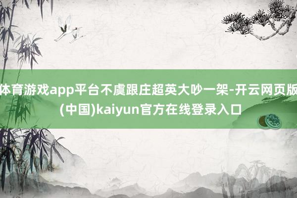 体育游戏app平台不虞跟庄超英大吵一架-开云网页版 (中国)kaiyun官方在线登录入口