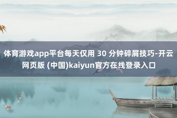 体育游戏app平台每天仅用 30 分钟碎屑技巧-开云网页版 (中国)kaiyun官方在线登录入口